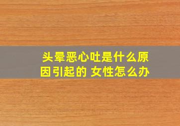 头晕恶心吐是什么原因引起的 女性怎么办